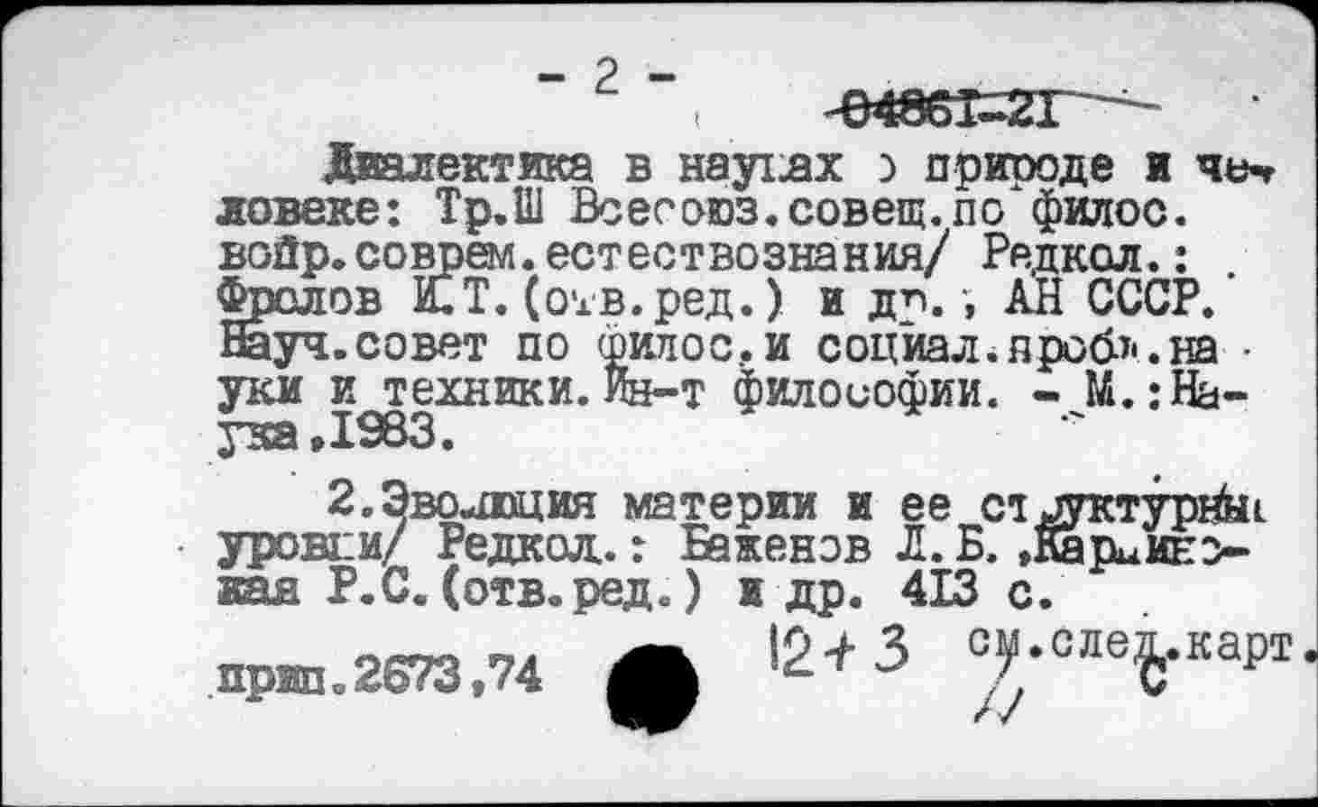 ﻿- 2 -	-648о1-2Г
Диалектика в наутях о приводе и че-г ловеке: Тр.Ш Всесоюз.совещ.по филос. войр.соврем.естествознания/ Редкол.: Фролов И.Т. (отв.ред.) и до.-, АН СССР. Науч.совет по филос.и социал.проб*.на • уки и техники.Ин-т философии. - JL: Наука »1983.
2.Эволюция материи и ее структурное уровни/ Редкол.: Баженов Л.Б.,Карбиновая Р.С.(отв.ред.) и др. 413 с.
• Ip^-З см.слеп.карт г С
Г V